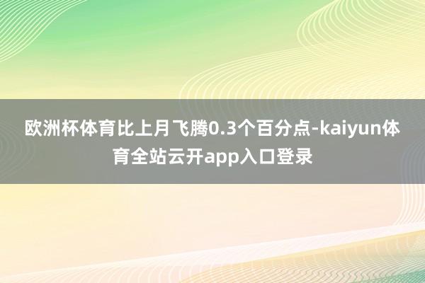 欧洲杯体育比上月飞腾0.3个百分点-kaiyun体育全站云开app入口登录
