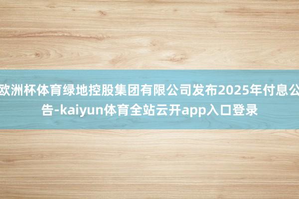 欧洲杯体育绿地控股集团有限公司发布2025年付息公告-kaiyun体育全站云开app入口登录
