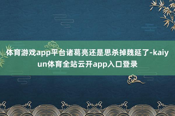 体育游戏app平台诸葛亮还是思杀掉魏延了-kaiyun体育全站云开app入口登录