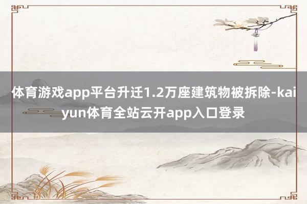 体育游戏app平台升迁1.2万座建筑物被拆除-kaiyun体育全站云开app入口登录