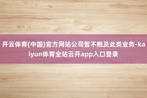 开云体育(中国)官方网站公司暂不触及此类业务-kaiyun体育全站云开app入口登录