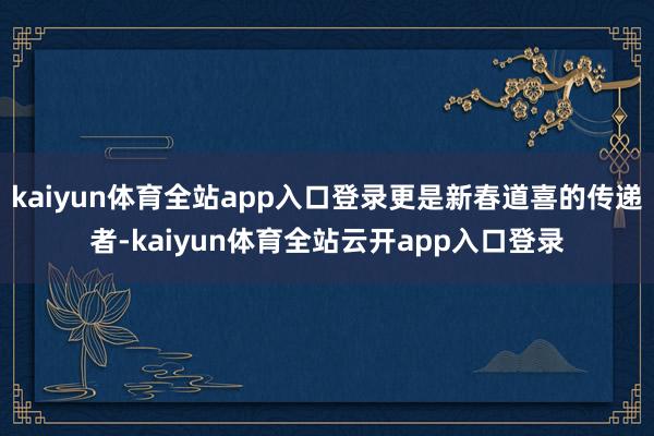 kaiyun体育全站app入口登录更是新春道喜的传递者-kaiyun体育全站云开app入口登录