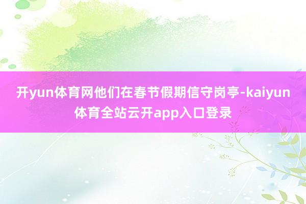 开yun体育网他们在春节假期信守岗亭-kaiyun体育全站云开app入口登录