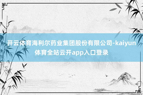 开云体育海利尔药业集团股份有限公司-kaiyun体育全站云开app入口登录