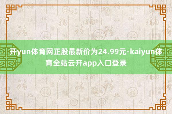 开yun体育网正股最新价为24.99元-kaiyun体育全站云开app入口登录