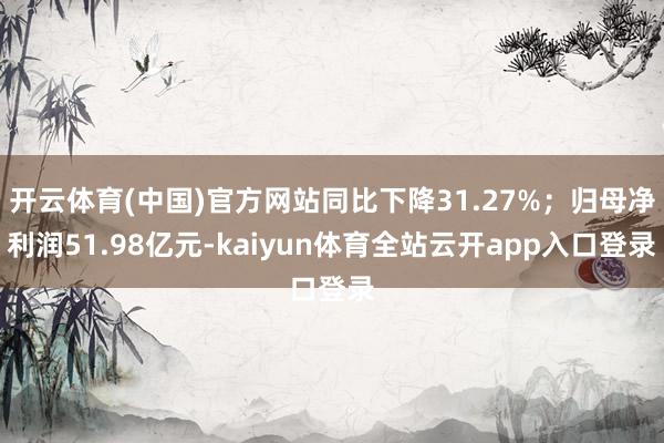 开云体育(中国)官方网站同比下降31.27%；归母净利润51.98亿元-kaiyun体育全站云开app入口登录