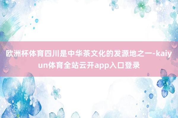 欧洲杯体育四川是中华茶文化的发源地之一-kaiyun体育全站云开app入口登录