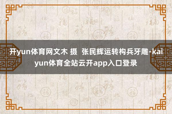 开yun体育网文木 摄  张民辉运转构兵牙雕-kaiyun体育全站云开app入口登录
